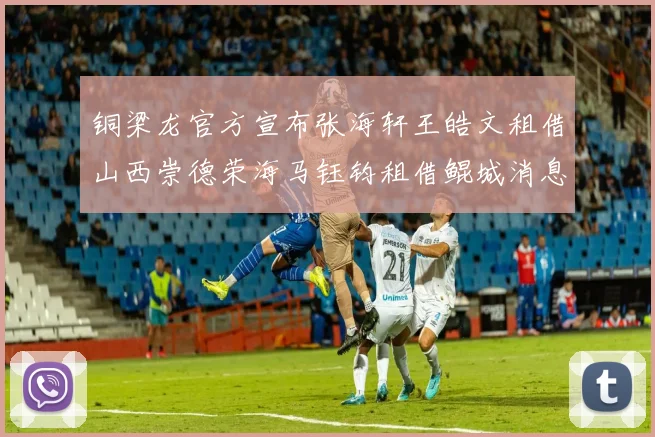 铜梁龙官方宣布张海轩王皓文租借山西崇德荣海马钰钧租借鲲城消息