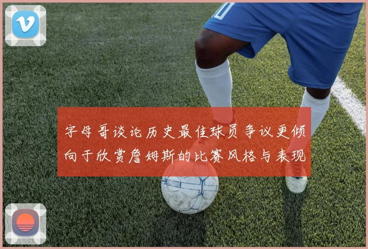 字母哥谈论历史最佳球员争议更倾向于欣赏詹姆斯的比赛风格与表现