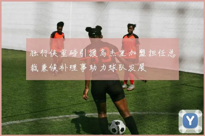 独行侠重磅引援乌杰里加盟担任总裁兼候补理事助力球队发展