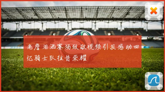 老詹泪洒赛场致敬视频引发感动回忆骑士队往昔荣耀