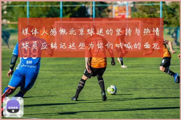 媒体人感慨北京球迷的坚持与热情球员应铭记这些为你们呐喊的面孔