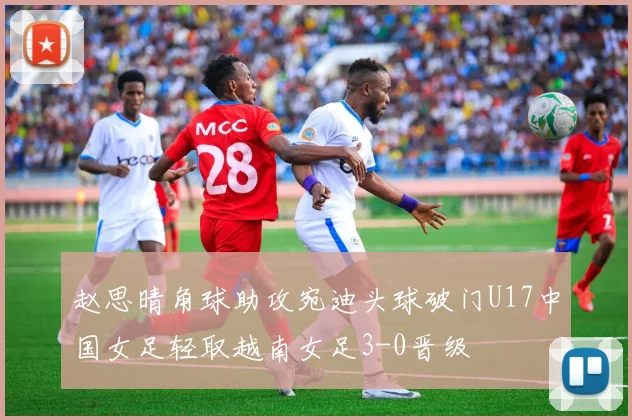 赵思晴角球助攻宛迪头球破门U17中国女足轻取越南女足3-0晋级