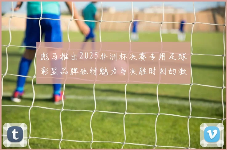 彪马推出2025非洲杯决赛专用足球彰显品牌独特魅力与决胜时刻的激情