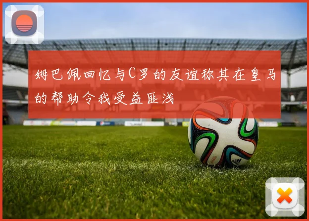 姆巴佩回忆与C罗的友谊称其在皇马的帮助令我受益匪浅