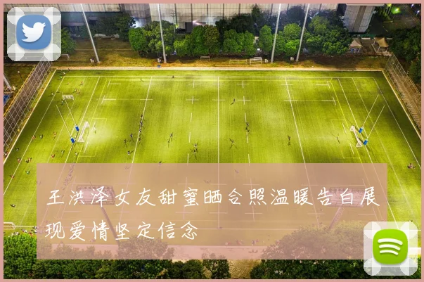 王洪泽女友甜蜜晒合照温暖告白展现爱情坚定信念