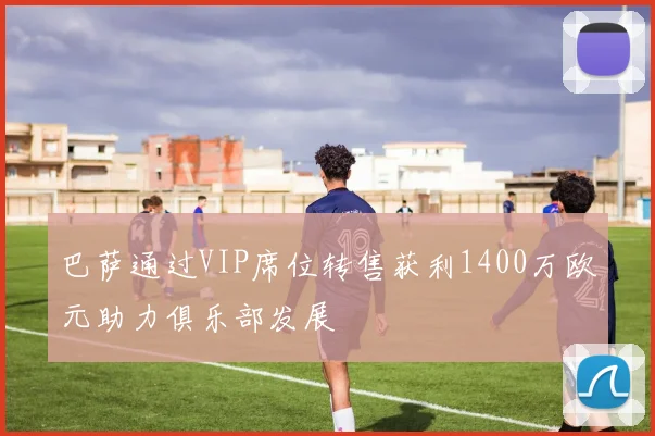 巴萨通过VIP席位转售获利1400万欧元助力俱乐部发展