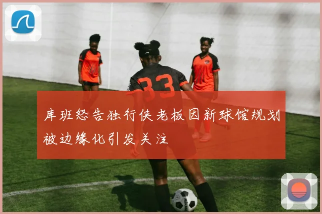 库班怒告独行侠老板因新球馆规划被边缘化引发关注