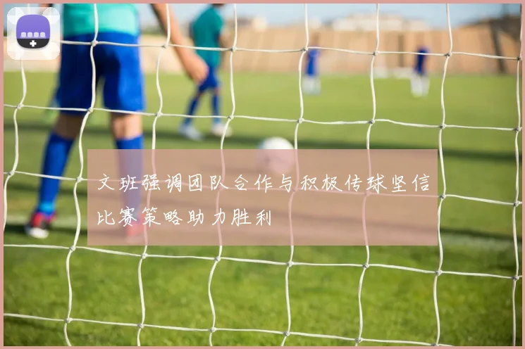 文班强调团队合作与积极传球坚信比赛策略助力胜利