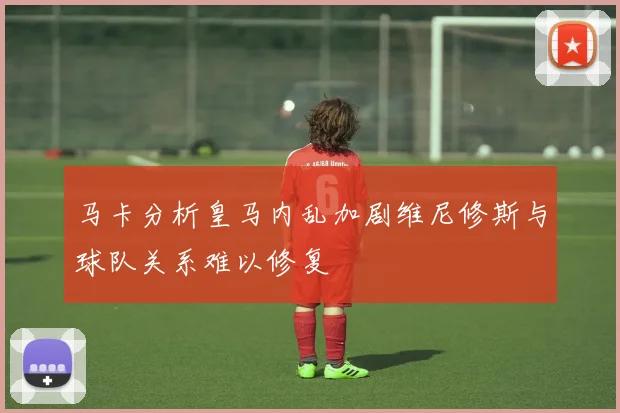 马卡分析皇马内乱加剧维尼修斯与球队关系难以修复