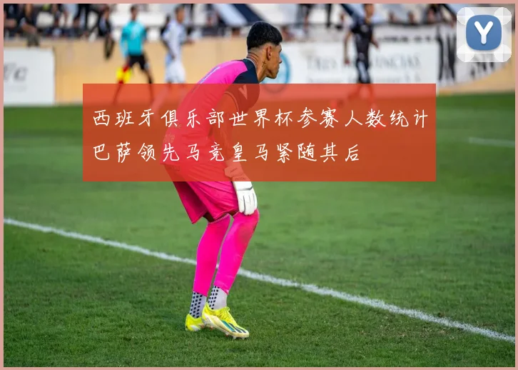 西班牙俱乐部世界杯参赛人数统计巴萨领先马竞皇马紧随其后