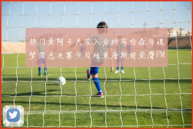 热门秀阿卡夫深入分析布伦森与追梦若总决赛今日结束唐斯将荣膺FMVP