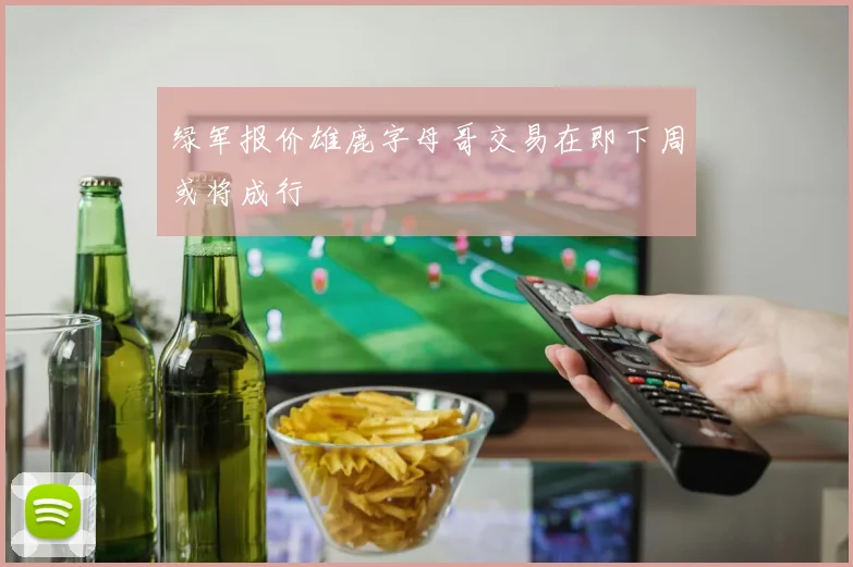 绿军报价雄鹿字母哥交易在即下周或将成行
