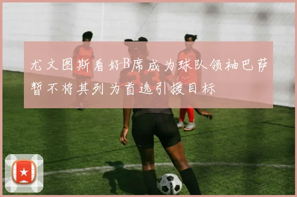 尤文图斯看好B席成为球队领袖巴萨暂不将其列为首选引援目标