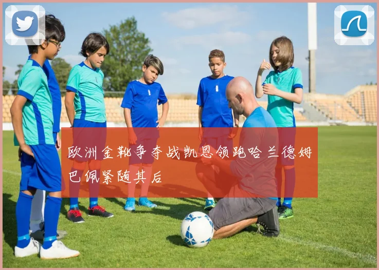 欧洲金靴争夺战凯恩领跑哈兰德姆巴佩紧随其后
