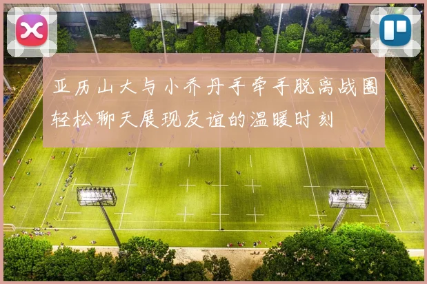 亚历山大与小乔丹手牵手脱离战圈轻松聊天展现友谊的温暖时刻