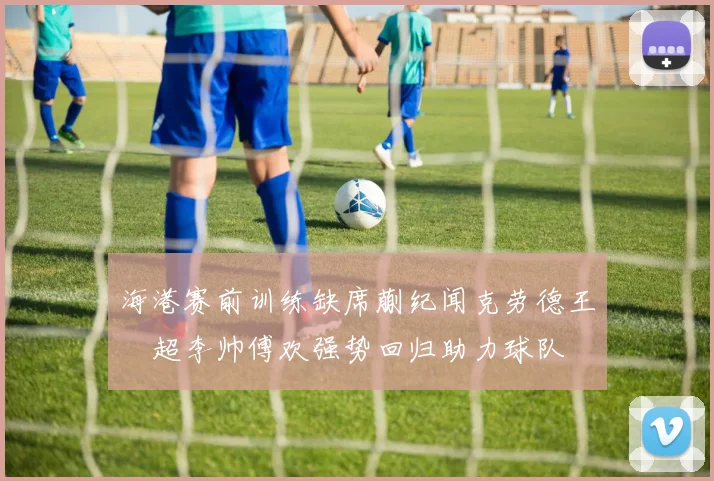 海港赛前训练缺席蒯纪闻克劳德王燊超李帅傅欢强势回归助力球队