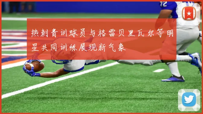 热刺青训球员与格雷贝里瓦尔等明星共同训练展现新气象