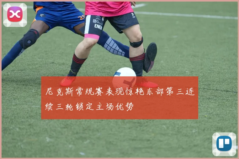 尼克斯常规赛表现惊艳东部第三连续三轮锁定主场优势
