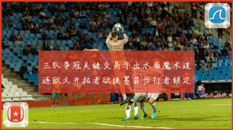 三队争冠关键交易浮出水面魔术追逐欧文开拓者欲换墨菲步行者锁定琼斯