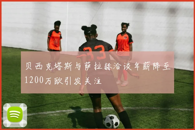贝西克塔斯与萨拉赫洽谈年薪降至1200万欧引发关注