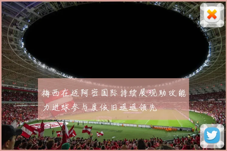 梅西在迈阿密国际持续展现助攻能力进球参与度依旧遥遥领先