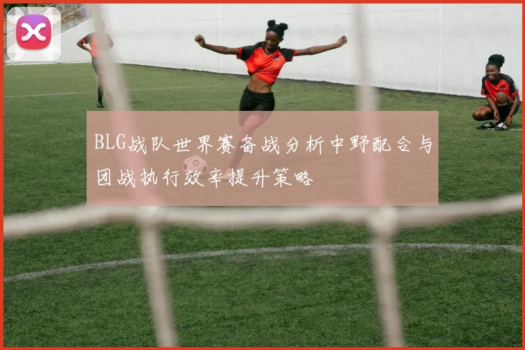 BLG战队世界赛备战分析中野配合与团战执行效率提升策略