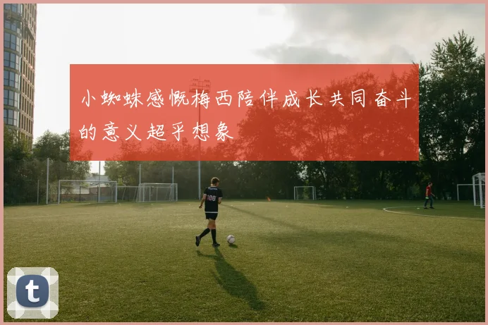 小蜘蛛感慨梅西陪伴成长共同奋斗的意义超乎想象
